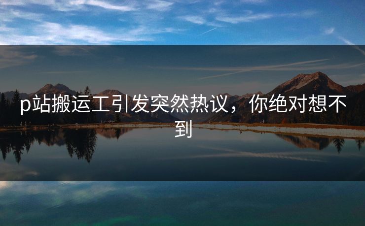 p站搬运工引发突然热议，你绝对想不到