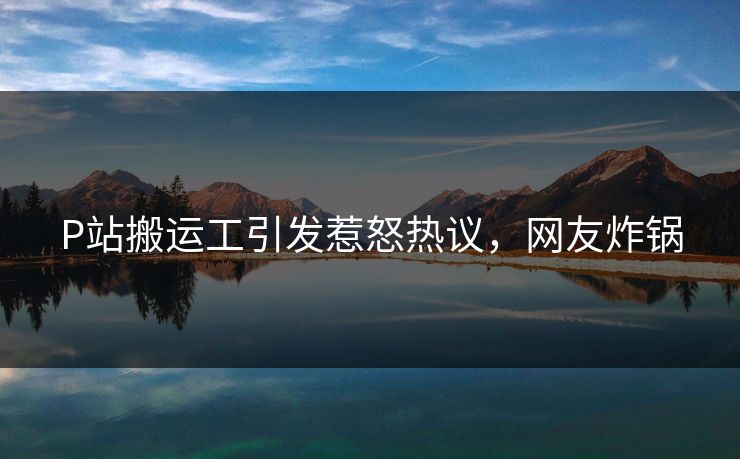 P站搬运工引发惹怒热议，网友炸锅