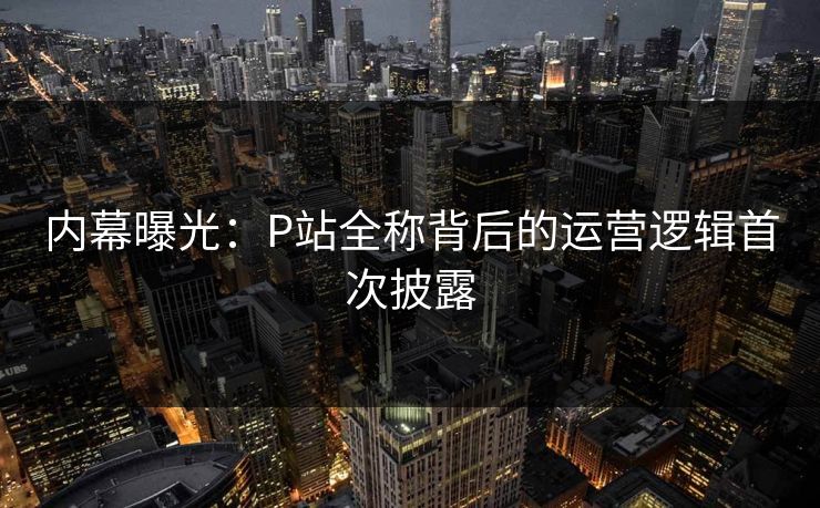 内幕曝光：P站全称背后的运营逻辑首次披露