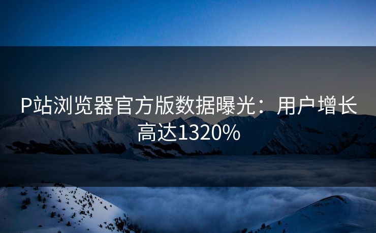 P站浏览器官方版数据曝光：用户增长高达1320%