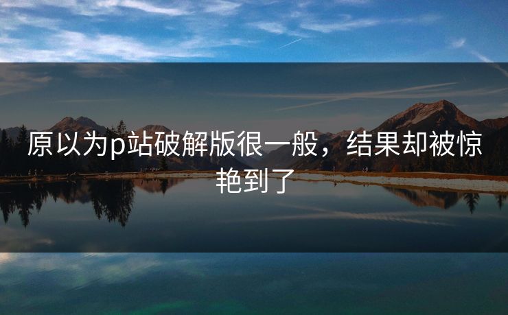 原以为p站破解版很一般，结果却被惊艳到了