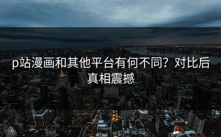 p站漫画和其他平台有何不同？对比后真相震撼