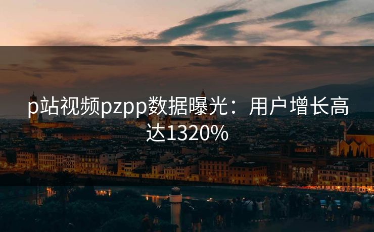 p站视频pzpp数据曝光：用户增长高达1320%