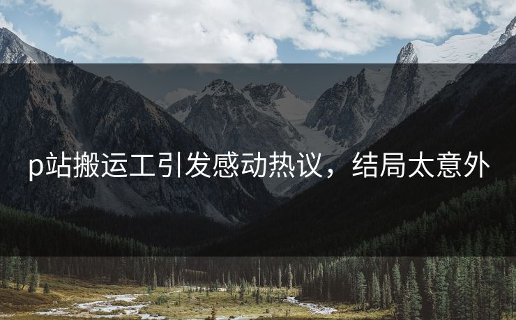 p站搬运工引发感动热议，结局太意外