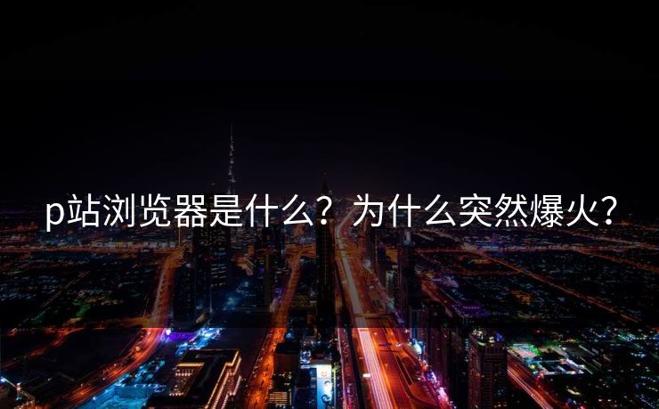 p站浏览器是什么？为什么突然爆火？