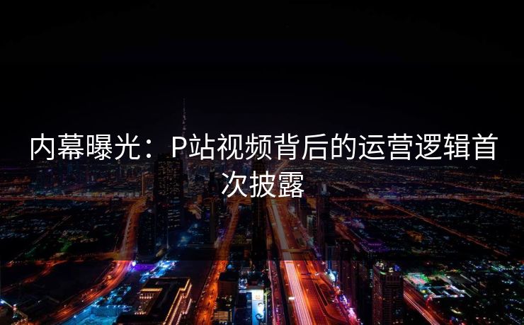 内幕曝光：P站视频背后的运营逻辑首次披露