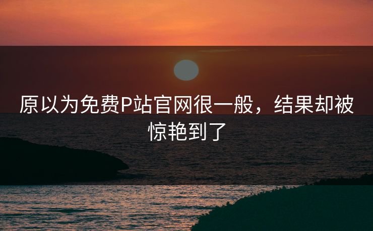 原以为免费P站官网很一般，结果却被惊艳到了