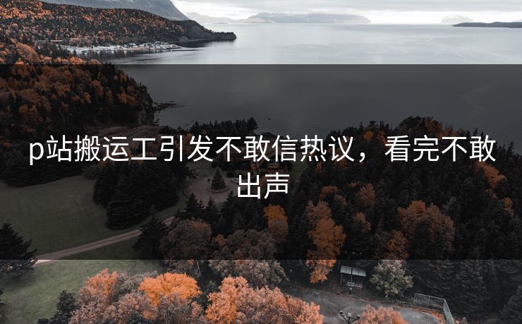 p站搬运工引发不敢信热议，看完不敢出声