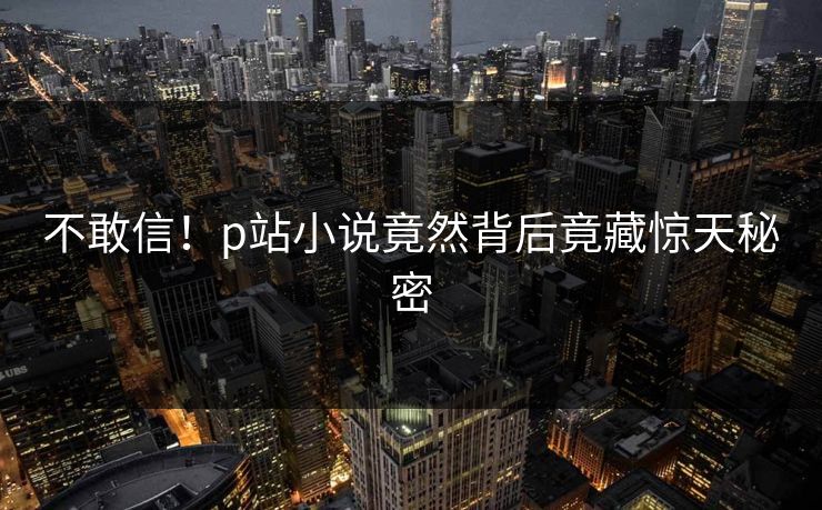 不敢信！p站小说竟然背后竟藏惊天秘密