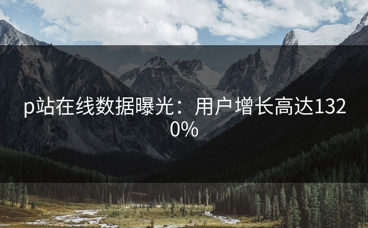 p站在线数据曝光：用户增长高达1320%