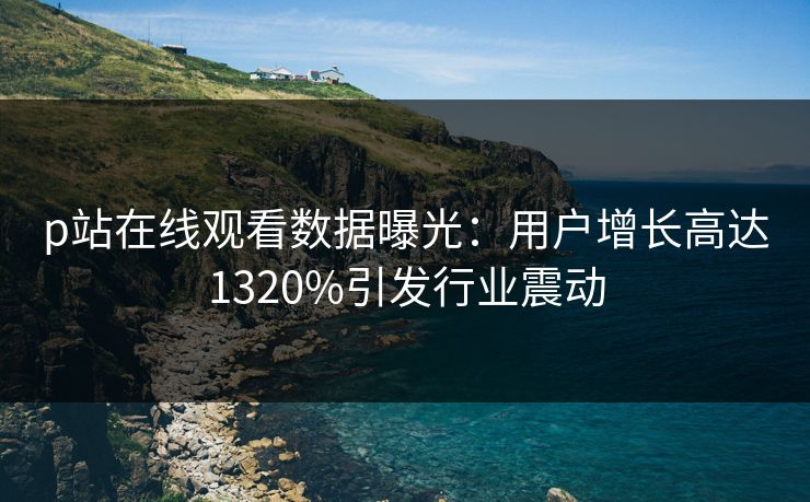 p站在线观看数据曝光：用户增长高达1320%引发行业震动