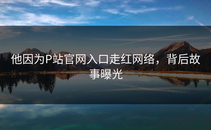 他因为P站官网入口走红网络，背后故事曝光