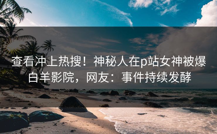 查看冲上热搜！神秘人在p站女神被爆白羊影院，网友：事件持续发酵