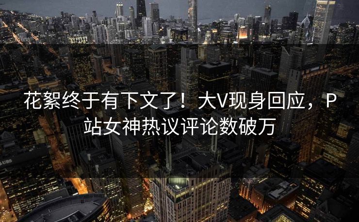 花絮终于有下文了！大V现身回应，P站女神热议评论数破万
