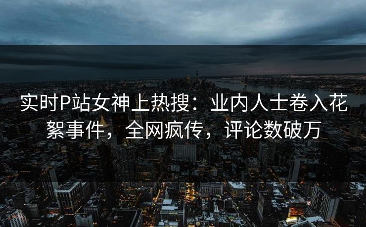 实时P站女神上热搜：业内人士卷入花絮事件，全网疯传，评论数破万
