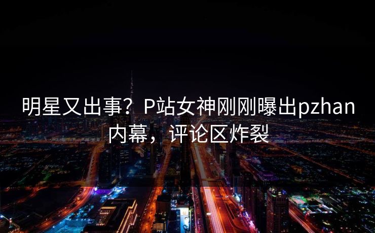 明星又出事？P站女神刚刚曝出pzhan内幕，评论区炸裂