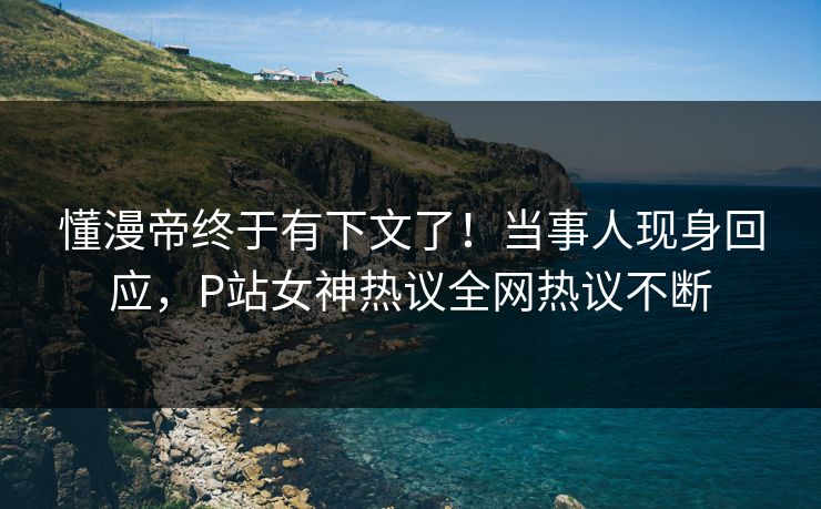 懂漫帝终于有下文了！当事人现身回应，P站女神热议全网热议不断