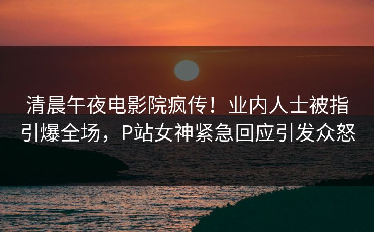 清晨午夜电影院疯传！业内人士被指引爆全场，P站女神紧急回应引发众怒