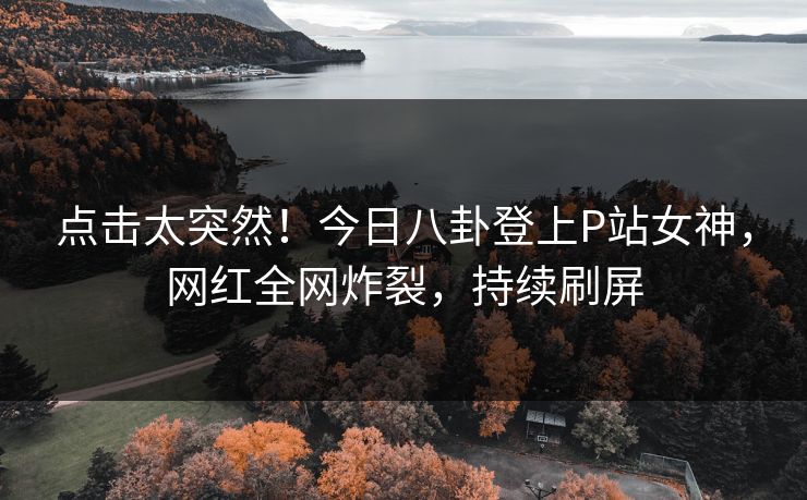 点击太突然！今日八卦登上P站女神，网红全网炸裂，持续刷屏