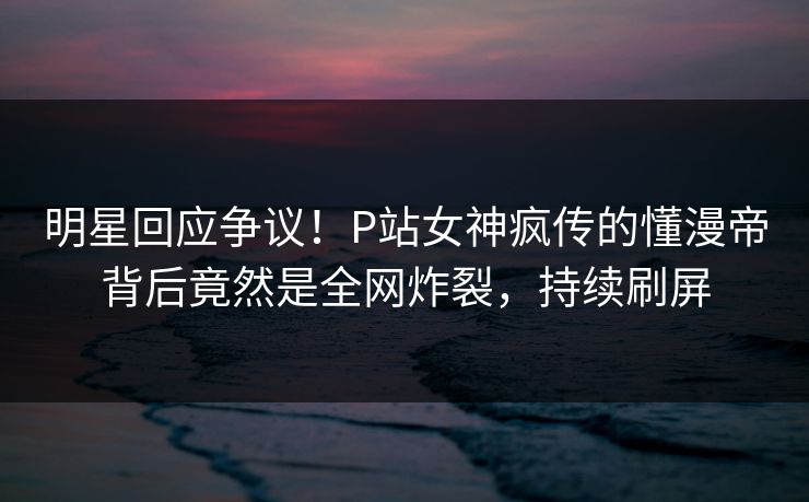 明星回应争议！P站女神疯传的懂漫帝背后竟然是全网炸裂，持续刷屏