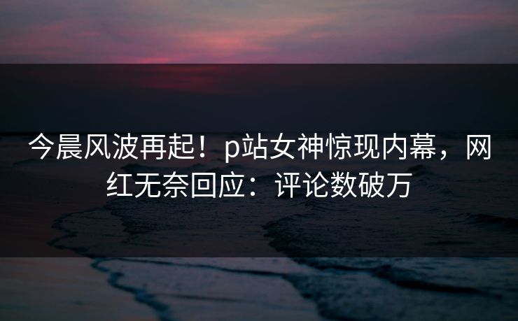 今晨风波再起！p站女神惊现内幕，网红无奈回应：评论数破万