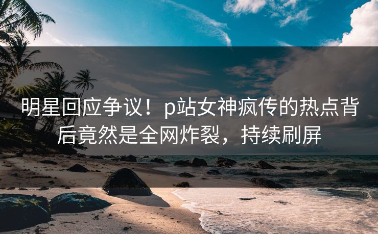 明星回应争议！p站女神疯传的热点背后竟然是全网炸裂，持续刷屏