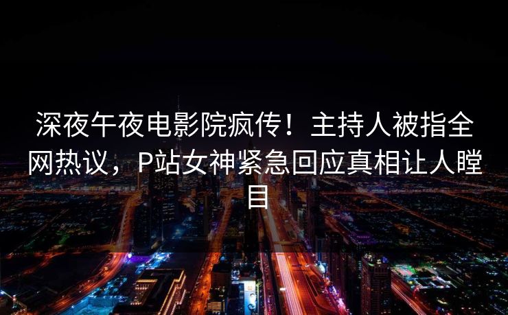 深夜午夜电影院疯传！主持人被指全网热议，P站女神紧急回应真相让人瞠目