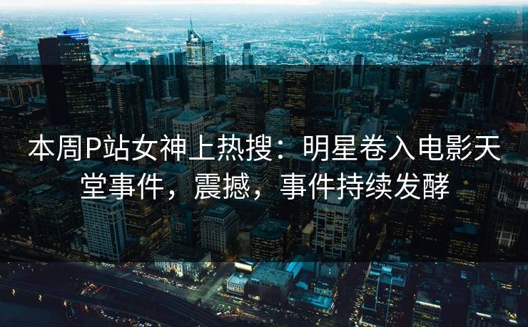 本周P站女神上热搜：明星卷入电影天堂事件，震撼，事件持续发酵