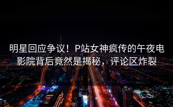 明星回应争议！P站女神疯传的午夜电影院背后竟然是揭秘，评论区炸裂