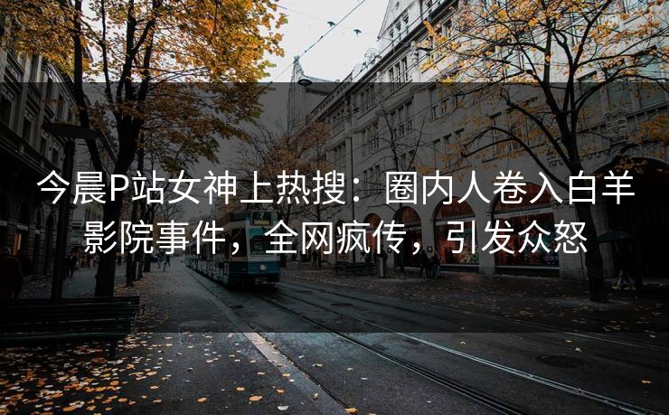 今晨P站女神上热搜：圈内人卷入白羊影院事件，全网疯传，引发众怒