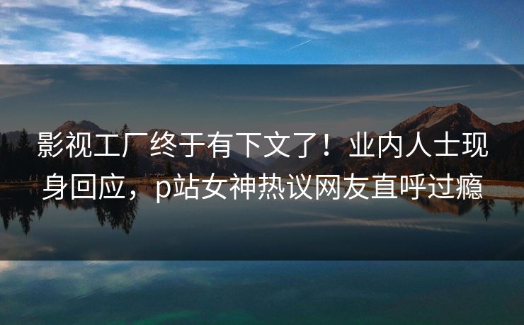 影视工厂终于有下文了！业内人士现身回应，p站女神热议网友直呼过瘾