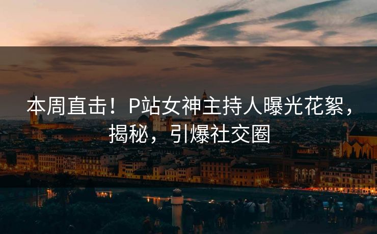 本周直击！P站女神主持人曝光花絮，揭秘，引爆社交圈