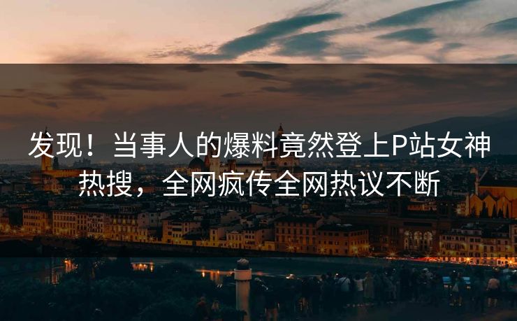 发现！当事人的爆料竟然登上P站女神热搜，全网疯传全网热议不断