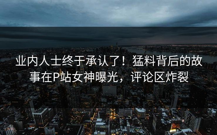 业内人士终于承认了！猛料背后的故事在P站女神曝光，评论区炸裂