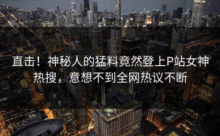 直击！神秘人的猛料竟然登上P站女神热搜，意想不到全网热议不断