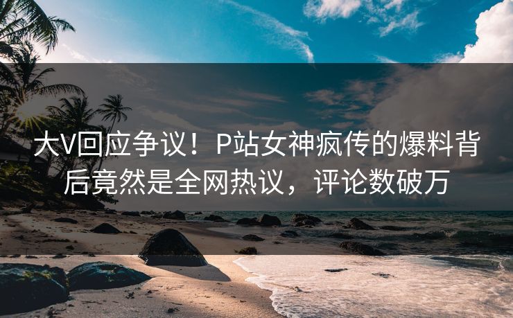大V回应争议！P站女神疯传的爆料背后竟然是全网热议，评论数破万