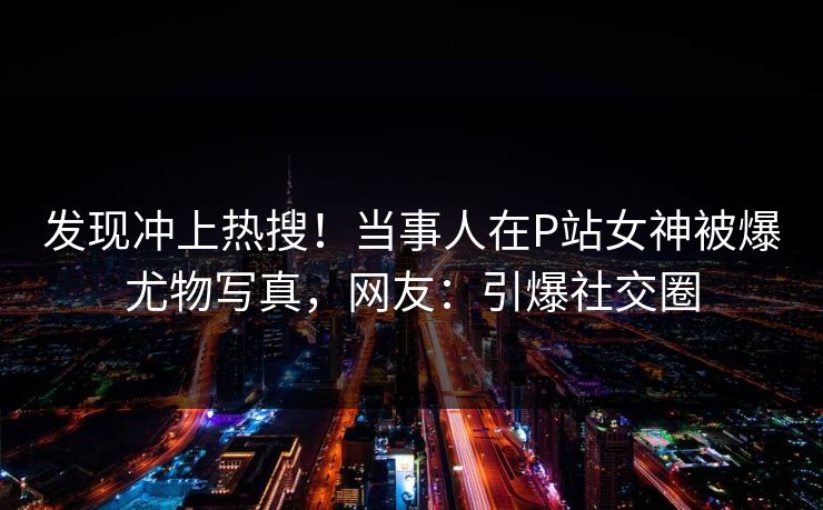 发现冲上热搜！当事人在P站女神被爆尤物写真，网友：引爆社交圈