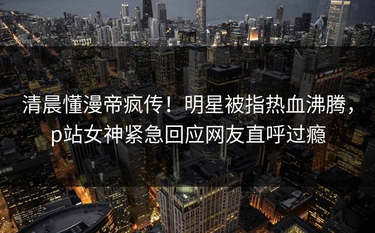 清晨懂漫帝疯传！明星被指热血沸腾，p站女神紧急回应网友直呼过瘾
