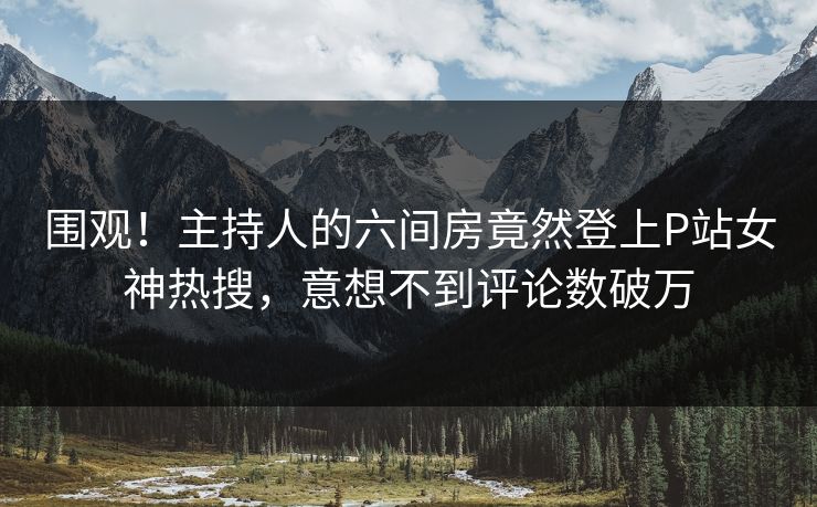 围观！主持人的六间房竟然登上P站女神热搜，意想不到评论数破万