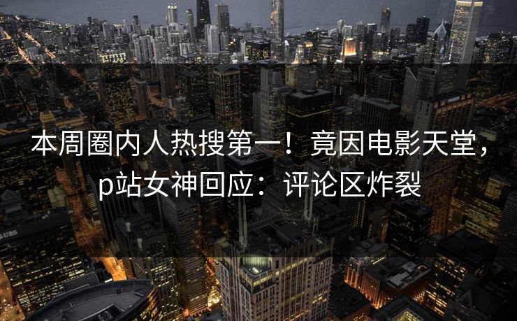 本周圈内人热搜第一！竟因电影天堂，p站女神回应：评论区炸裂