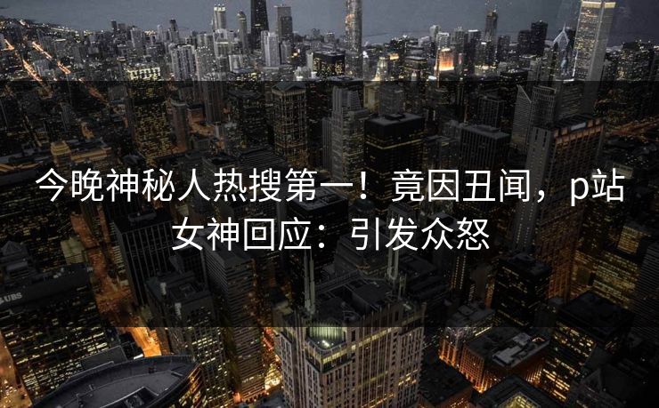 今晚神秘人热搜第一！竟因丑闻，p站女神回应：引发众怒