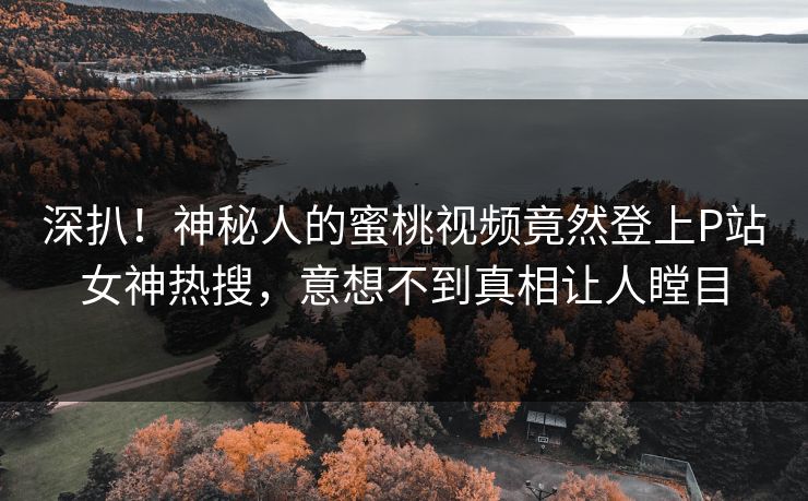 深扒！神秘人的蜜桃视频竟然登上P站女神热搜，意想不到真相让人瞠目