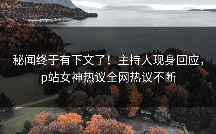 秘闻终于有下文了！主持人现身回应，p站女神热议全网热议不断