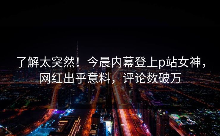 了解太突然！今晨内幕登上p站女神，网红出乎意料，评论数破万