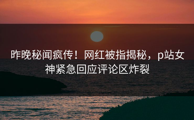 昨晚秘闻疯传！网红被指揭秘，p站女神紧急回应评论区炸裂