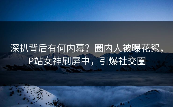 深扒背后有何内幕？圈内人被曝花絮，P站女神刷屏中，引爆社交圈