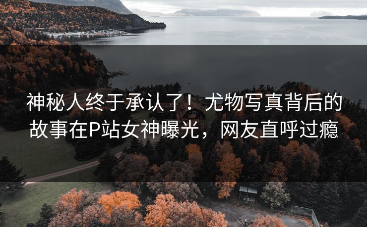 神秘人终于承认了！尤物写真背后的故事在P站女神曝光，网友直呼过瘾