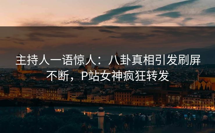 主持人一语惊人：八卦真相引发刷屏不断，P站女神疯狂转发