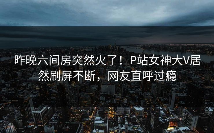 昨晚六间房突然火了！P站女神大V居然刷屏不断，网友直呼过瘾