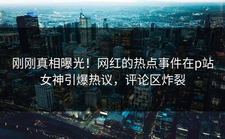 刚刚真相曝光！网红的热点事件在p站女神引爆热议，评论区炸裂